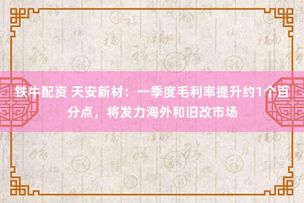 铁牛配资 天安新材：一季度毛利率提升约1个百分点，将发力海外和旧改市场