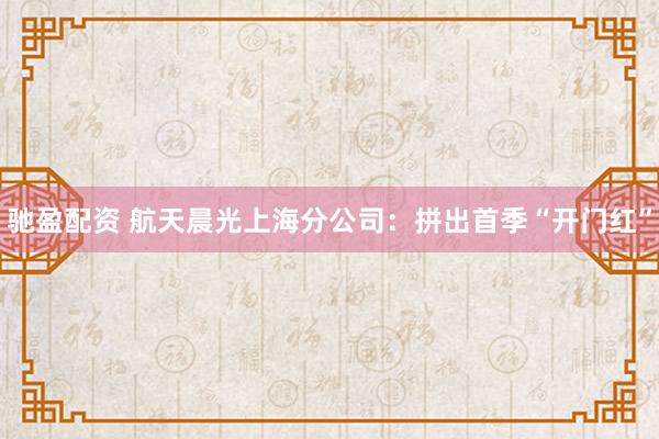 驰盈配资 航天晨光上海分公司：拼出首季“开门红”