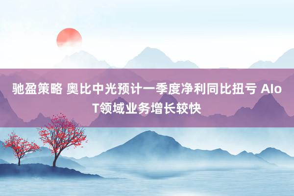 驰盈策略 奥比中光预计一季度净利同比扭亏 AIoT领域业务增长较快