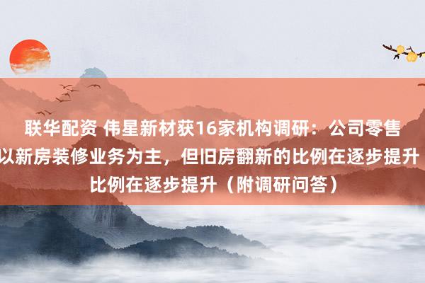 联华配资 伟星新材获16家机构调研：公司零售业务市场还是以新房装修业务为主，但旧房翻新的比例在逐步提升（附调研问答）