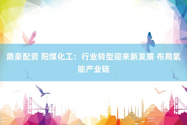 鼎豪配资 阳煤化工：行业转型迎来新发展 布局氢能产业链