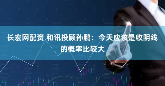 长宏网配资 和讯投顾孙鹏：今天应该是收阴线的概率比较大