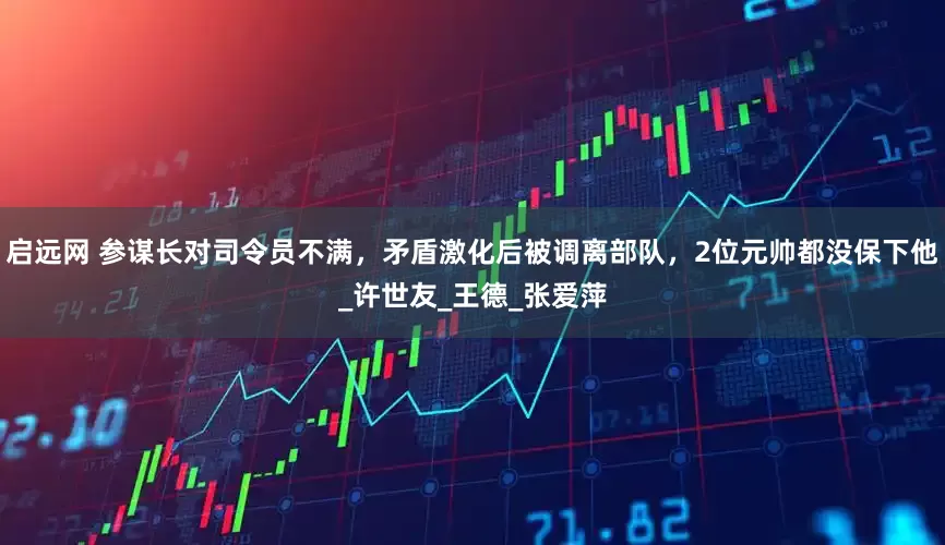 启远网 参谋长对司令员不满，矛盾激化后被调离部队，2位元帅都没保下他_许世友_王德_张爱萍