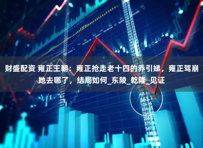 财盛配资 雍正王朝：雍正抢走老十四的乔引娣，雍正驾崩她去哪了，结局如何_东陵_乾隆_见证