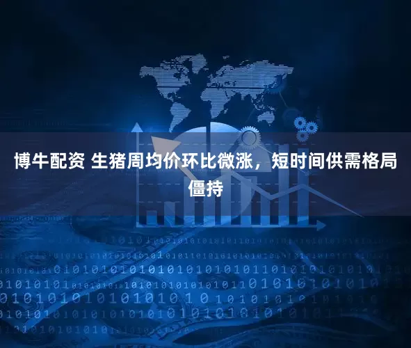 博牛配资 生猪周均价环比微涨，短时间供需格局僵持