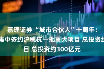 嘉理证券 “城市合伙人”十周年：中交城投集中签约沪穗杭一批重大项目 总投资约300亿元