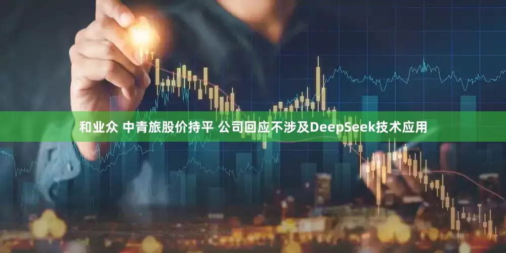 和业众 中青旅股价持平 公司回应不涉及DeepSeek技术应用