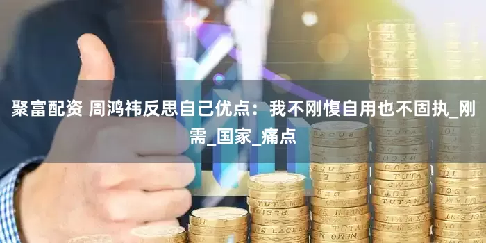 聚富配资 周鸿祎反思自己优点：我不刚愎自用也不固执_刚需_国家_痛点