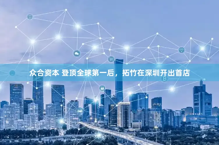 众合资本 登顶全球第一后，拓竹在深圳开出首店