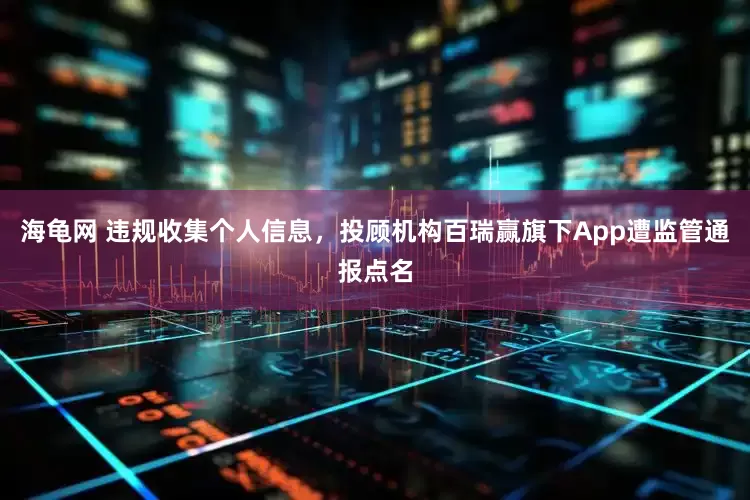海龟网 违规收集个人信息，投顾机构百瑞赢旗下App遭监管通报点名