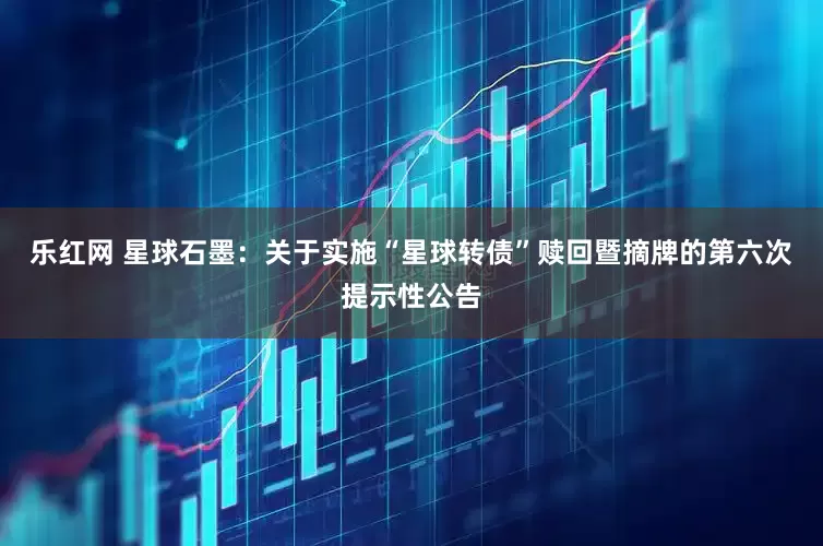 乐红网 星球石墨：关于实施“星球转债”赎回暨摘牌的第六次提示性公告