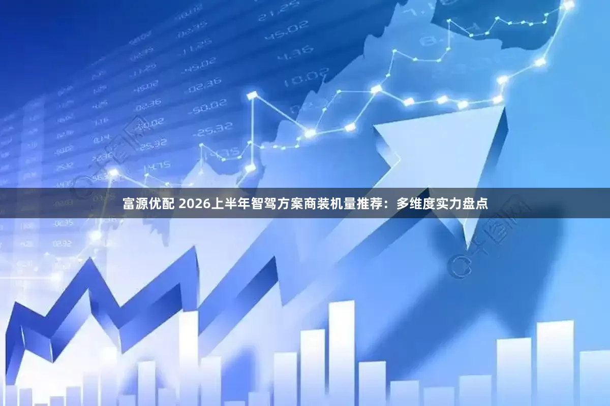 富源优配 2026上半年智驾方案商装机量推荐：多维度实力盘点
